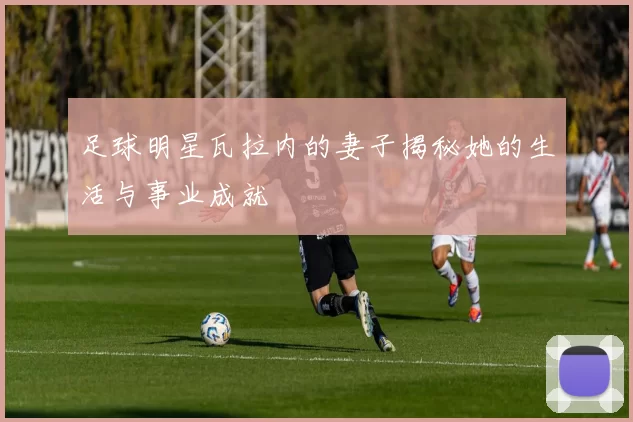 足球明星瓦拉内的妻子揭秘她的生活与事业成就