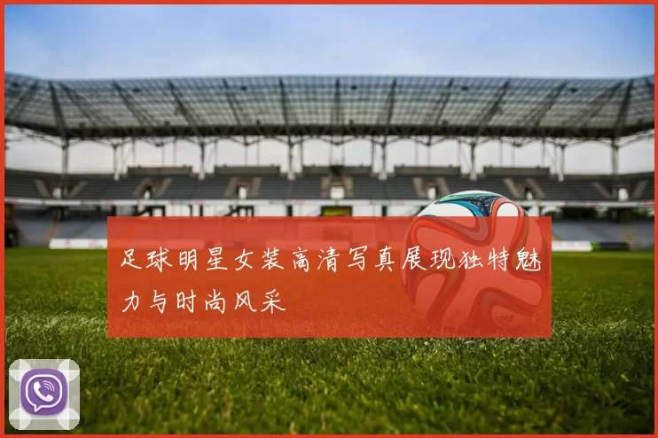 足球明星女装高清写真展现独特魅力与时尚风采