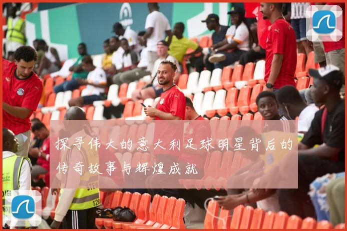 探寻伟大的意大利足球明星背后的传奇故事与辉煌成就
