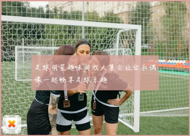 足球明星趣味游戏大集合让你和偶像一起畅享足球乐趣