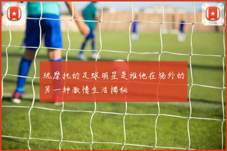 玩摩托的足球明星是谁他在场外的另一种激情生活揭秘