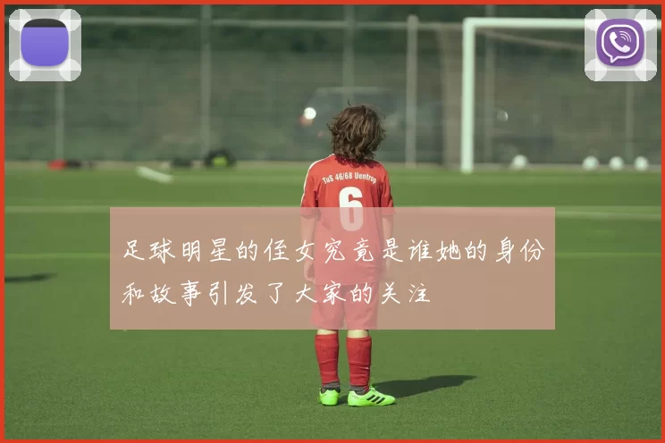 足球明星的侄女究竟是谁她的身份和故事引发了大家的关注