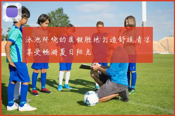 泳池环绕的度假胜地打造舒适清凉享受畅游夏日阳光