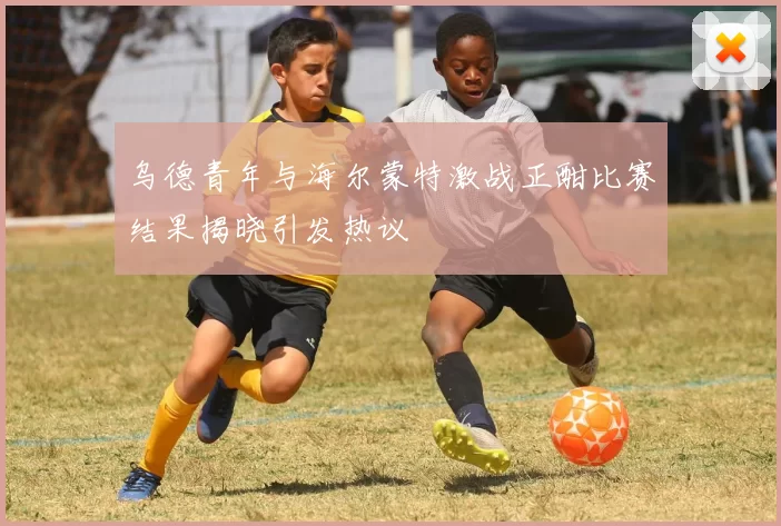 乌德青年与海尔蒙特激战正酣比赛结果揭晓引发热议