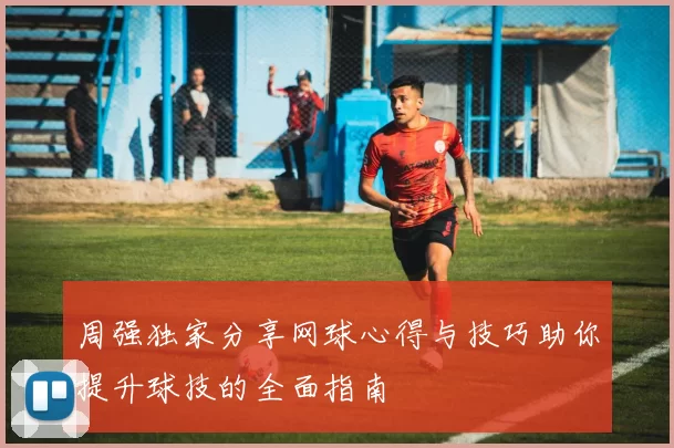 周强独家分享网球心得与技巧助你提升球技的全面指南