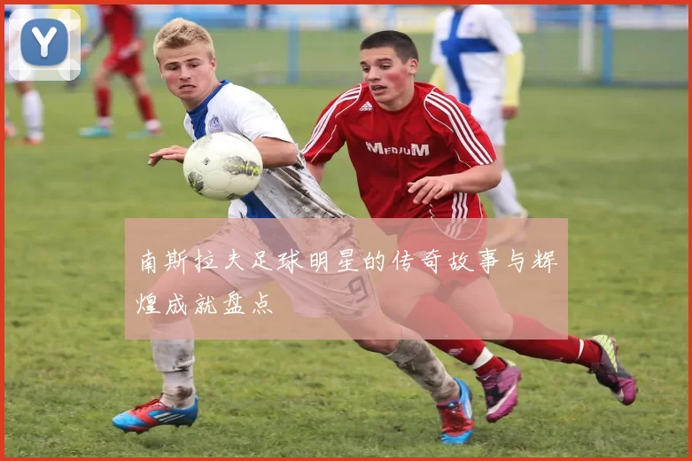 南斯拉夫足球明星的传奇故事与辉煌成就盘点