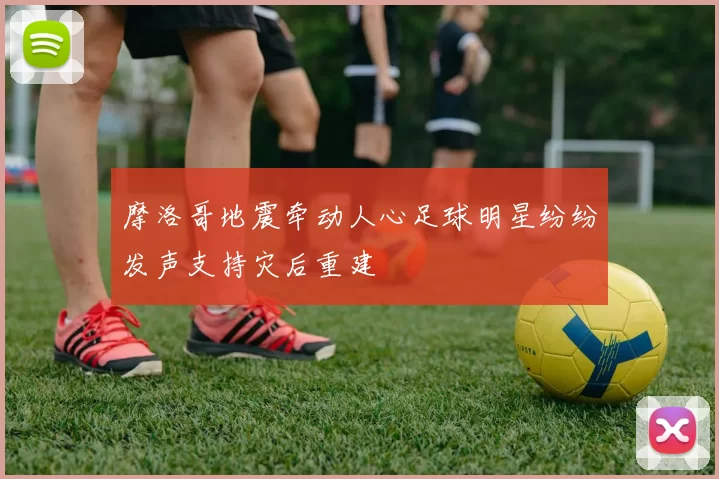 摩洛哥地震牵动人心足球明星纷纷发声支持灾后重建