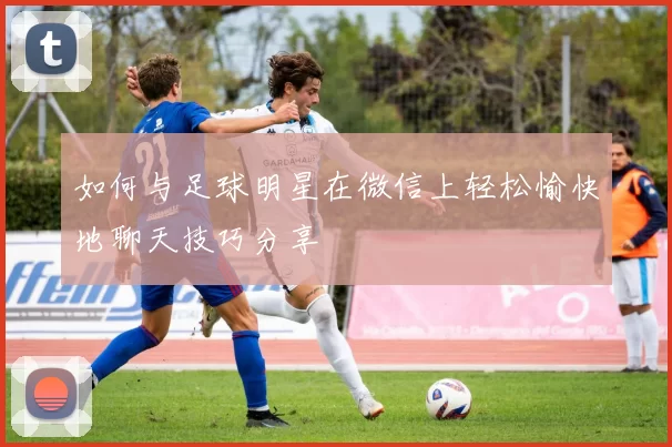 如何与足球明星在微信上轻松愉快地聊天技巧分享