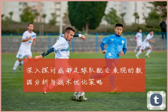 深入探讨成都足球队配合表现的数据分析与战术优化策略