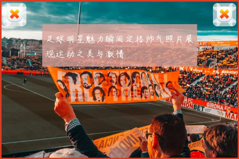 足球明星魅力瞬间定格帅气照片展现运动之美与激情