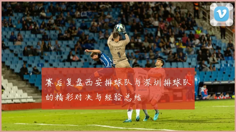赛后复盘西安排球队与深圳排球队的精彩对决与经验总结