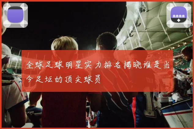 全球足球明星实力排名揭晓谁是当今足坛的顶尖球员