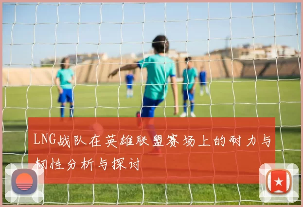 LNG战队在英雄联盟赛场上的耐力与韧性分析与探讨