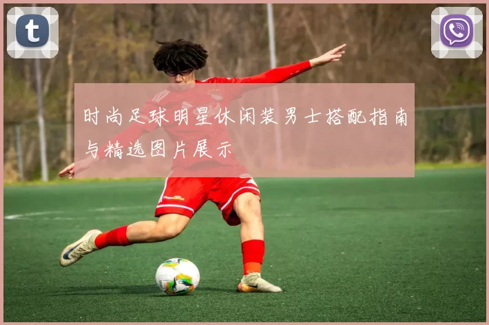 时尚足球明星休闲装男士搭配指南与精选图片展示