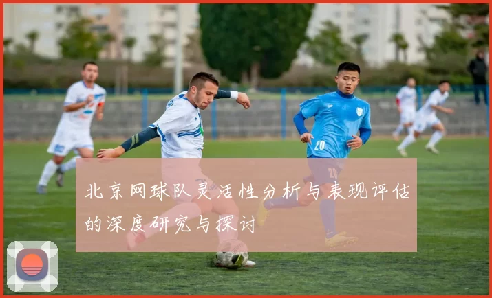 北京网球队灵活性分析与表现评估的深度研究与探讨