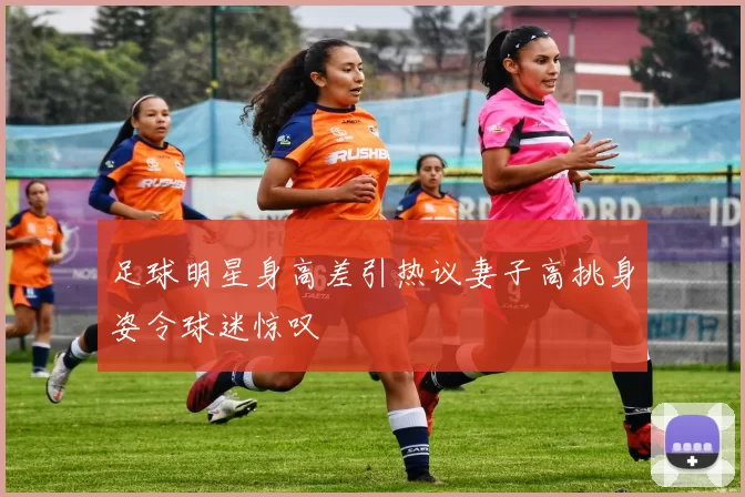 足球明星身高差引热议妻子高挑身姿令球迷惊叹