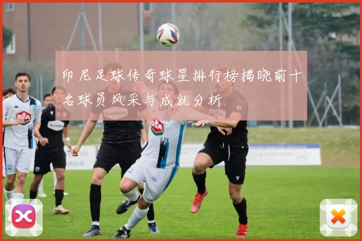 印尼足球传奇球星排行榜揭晓前十名球员风采与成就分析