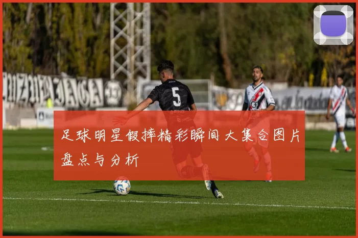 足球明星假摔精彩瞬间大集合图片盘点与分析