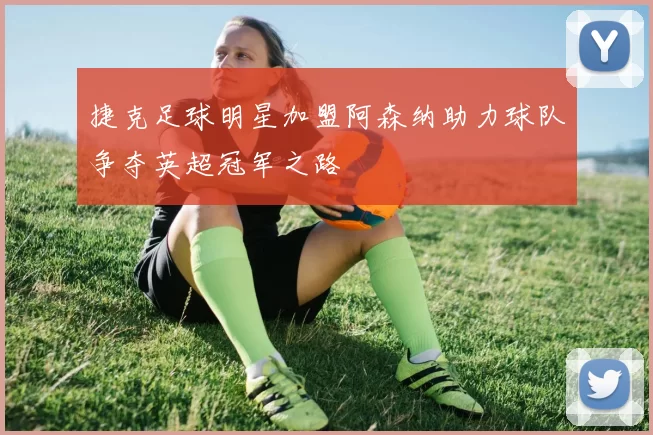 捷克足球明星加盟阿森纳助力球队争夺英超冠军之路