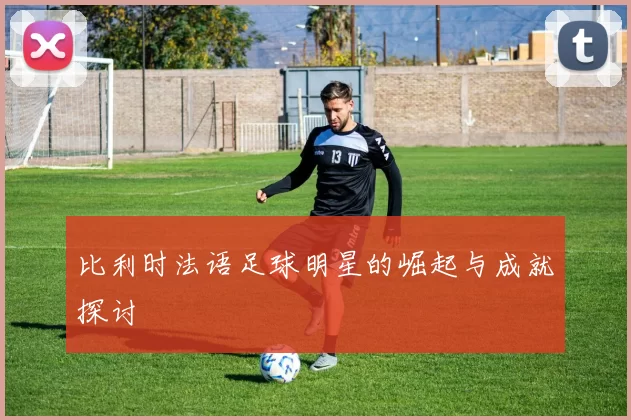 比利时法语足球明星的崛起与成就探讨