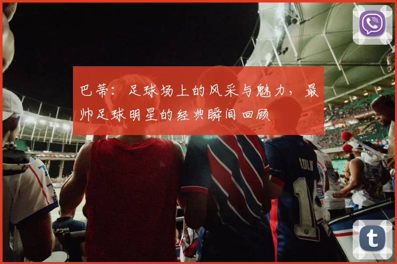 巴蒂：足球场上的风采与魅力，最帅足球明星的经典瞬间回顾