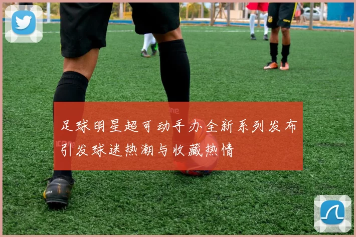 足球明星超可动手办全新系列发布引发球迷热潮与收藏热情