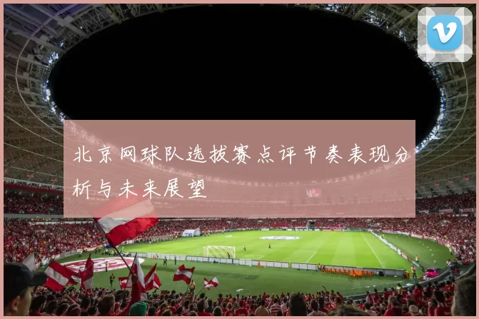 北京网球队选拔赛点评节奏表现分析与未来展望