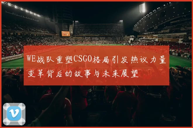 WE战队重塑CSGO格局引发热议力量变革背后的故事与未来展望