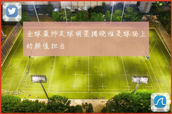 全球最帅足球明星揭晓谁是球场上的颜值担当
