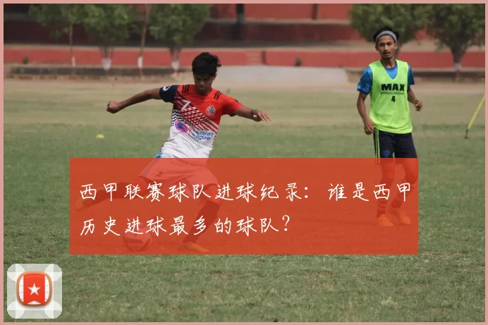 西甲联赛球队进球纪录：谁是西甲历史进球最多的球队？