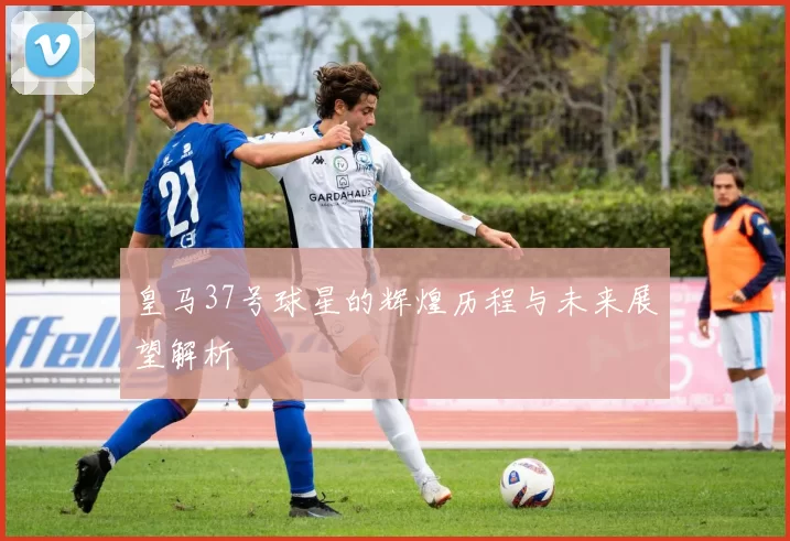 皇马37号球星的辉煌历程与未来展望解析