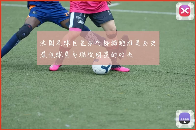 法国足球巨星排行榜揭晓谁是历史最佳球员与现役明星的对决