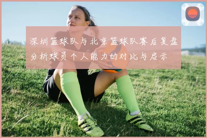 深圳篮球队与北京篮球队赛后复盘分析球员个人能力的对比与启示