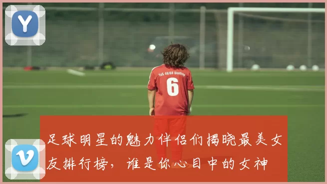 足球明星的魅力伴侣们揭晓最美女友排行榜，谁是你心目中的女神