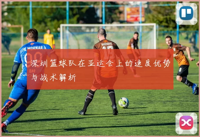 深圳篮球队在亚运会上的速度优势与战术解析