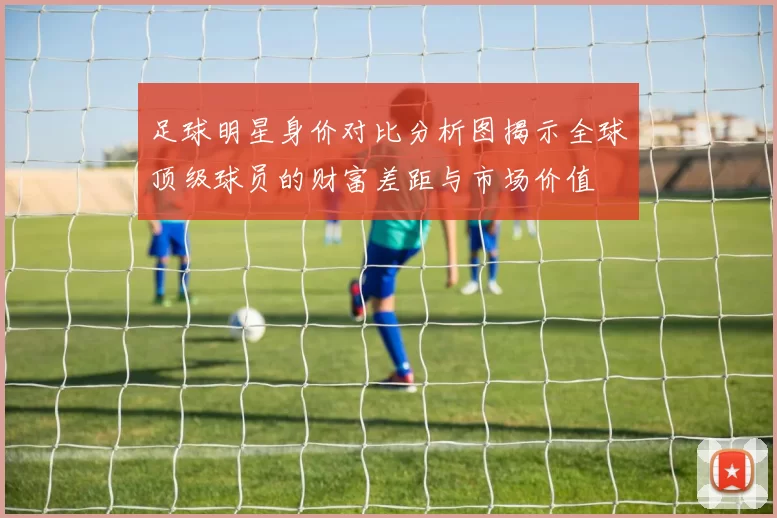 足球明星身价对比分析图揭示全球顶级球员的财富差距与市场价值