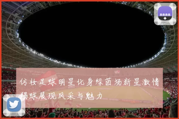 仿妆足球明星化身绿茵场新星激情踢球展现风采与魅力