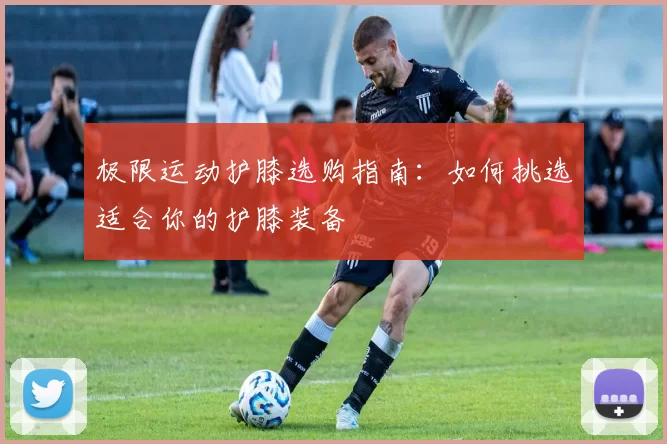 极限运动护膝选购指南：如何挑选适合你的护膝装备