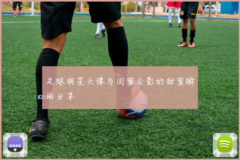 足球明星头像与闺蜜合影的甜蜜瞬间分享
