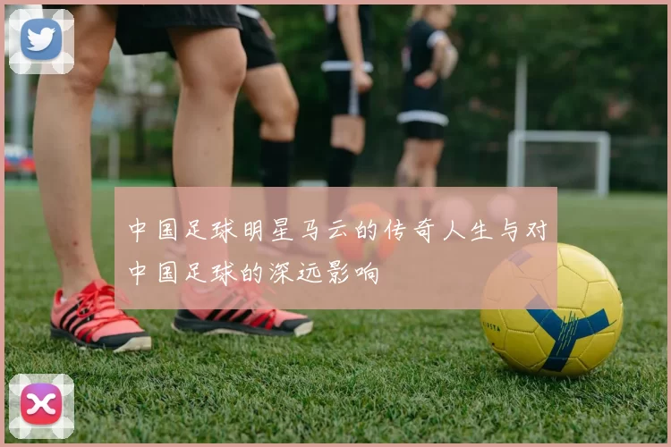 中国足球明星马云的传奇人生与对中国足球的深远影响