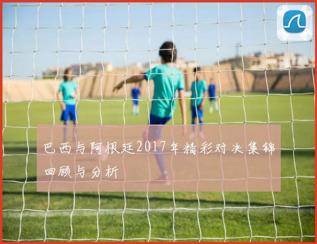 巴西与阿根廷2017年精彩对决集锦回顾与分析