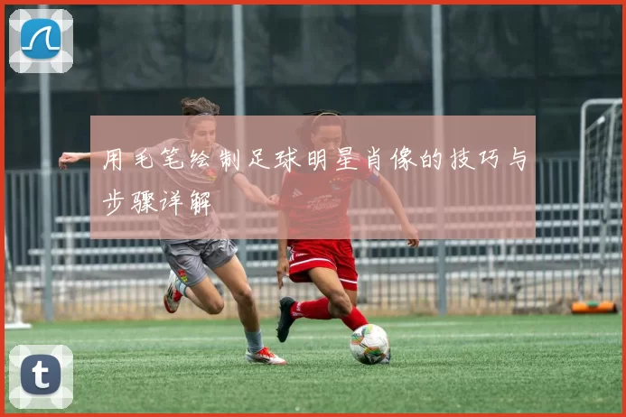 用毛笔绘制足球明星肖像的技巧与步骤详解