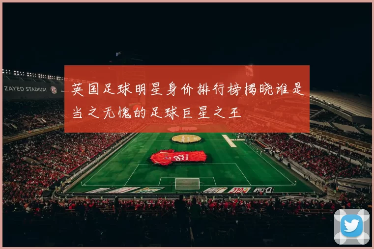 英国足球明星身价排行榜揭晓谁是当之无愧的足球巨星之王
