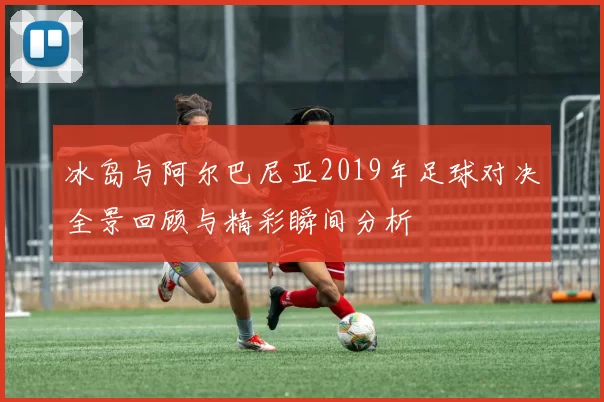 冰岛与阿尔巴尼亚2019年足球对决全景回顾与精彩瞬间分析