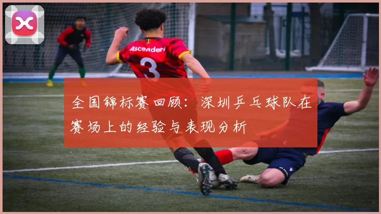 全国锦标赛回顾：深圳乒乓球队在赛场上的经验与表现分析