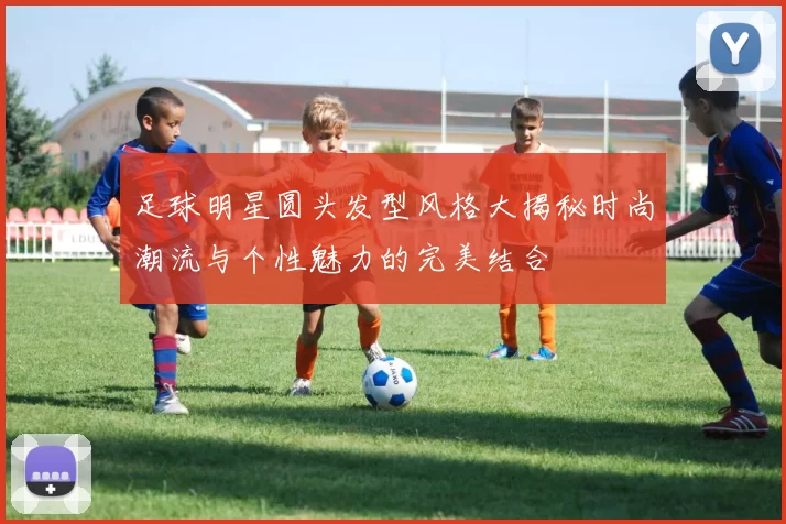 足球明星圆头发型风格大揭秘时尚潮流与个性魅力的完美结合