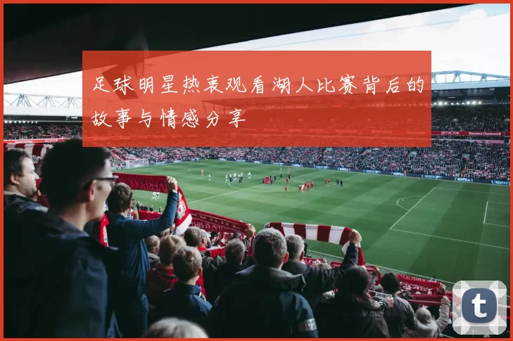 足球明星热衷观看湖人比赛背后的故事与情感分享
