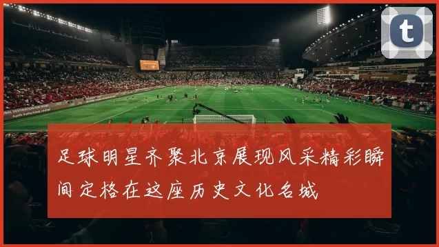 足球明星齐聚北京展现风采精彩瞬间定格在这座历史文化名城