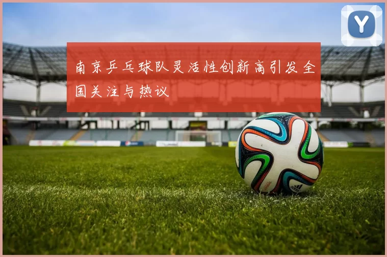 南京乒乓球队灵活性创新高引发全国关注与热议
