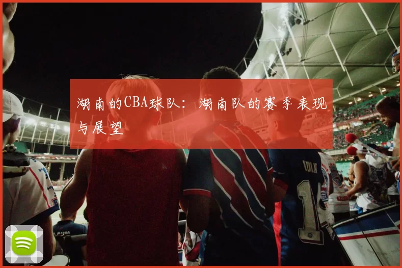 湖南的CBA球队：湖南队的赛季表现与展望